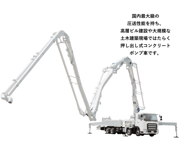［ブーム付ピストンクリート&reg;］国内最大級の圧送性能を持ち、高層ビル建設や大規模な土木建築現場ではたらく押し出し式コンクリートポンプ車です。