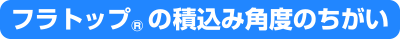 フラトップ&reg;の積込み角度の違い