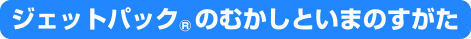 ジェットパック&reg;のむかしといまのすがた