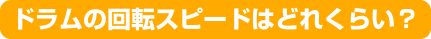 ドラムの回転スピードはどれくらい？