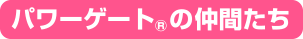 パワーゲート>&reg;の仲間たち