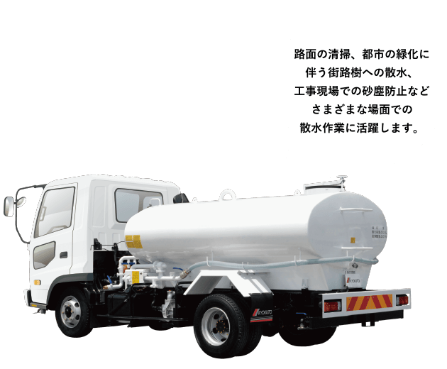 ［散水車］路面の清掃、都市の緑化に伴う街路樹への散水、工事現場での砂塵防止などさまざまな場面での散水作業に活躍します。